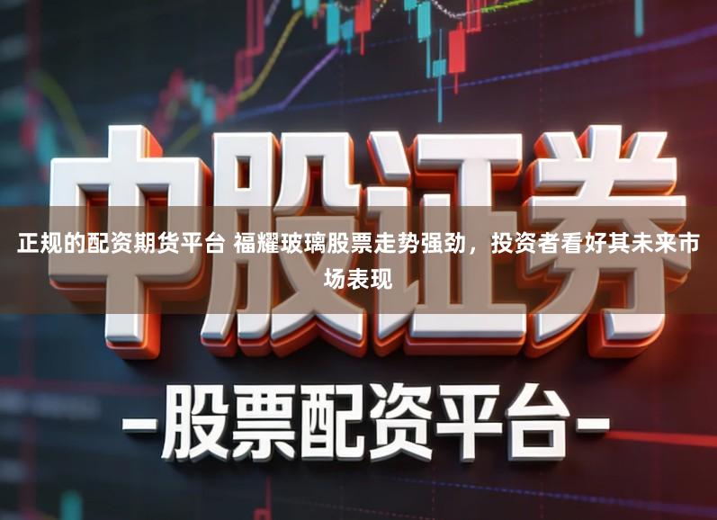 正规的配资期货平台 福耀玻璃股票走势强劲，投资者看好其未来市场表现