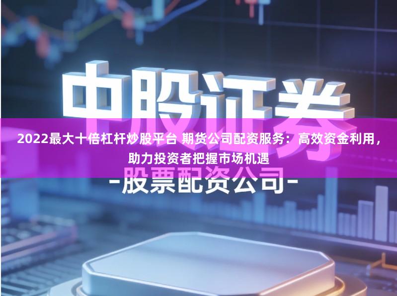 2022最大十倍杠杆炒股平台 期货公司配资服务：高效资金利用，助力投资者把握市场机遇