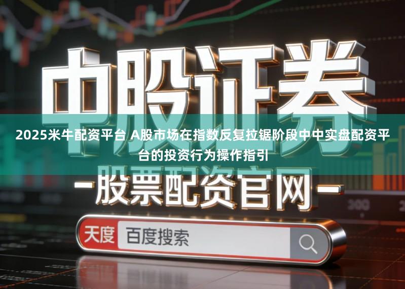 2025米牛配资平台 A股市场在指数反复拉锯阶段中中实盘配资平台的投资行为操作指引