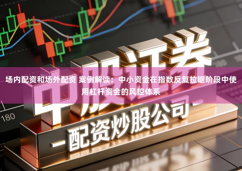 场内配资和场外配资 案例解读：中小资金在指数反复拉锯阶段中使用杠杆资金的风控体系