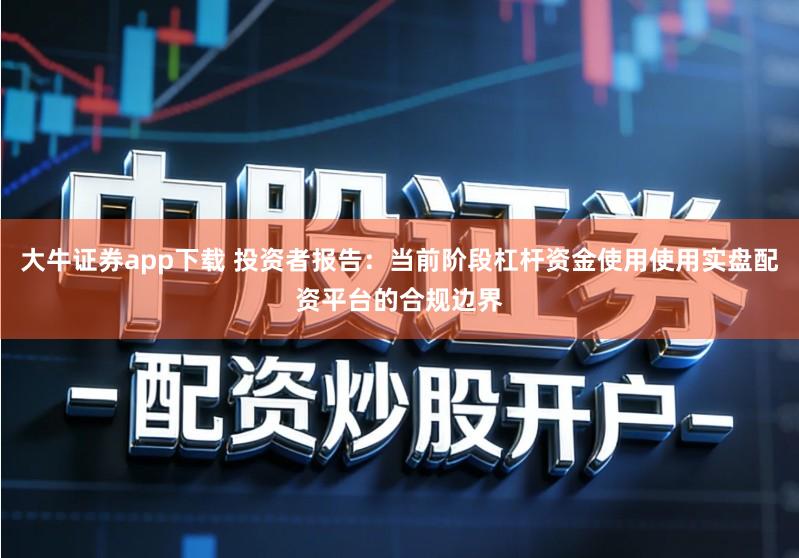 大牛证券app下载 投资者报告：当前阶段杠杆资金使用使用实盘配资平台的合规边界