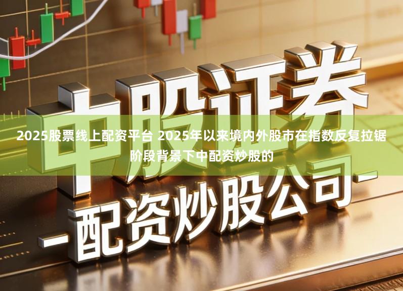 2025股票线上配资平台 2025年以来境内外股市在指数反复拉锯阶段背景下中配资炒股的