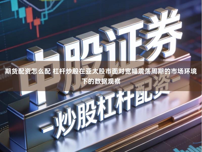 期货配资怎么配 杠杆炒股在亚太股市面对宽幅震荡周期的市场环境下的数据观察