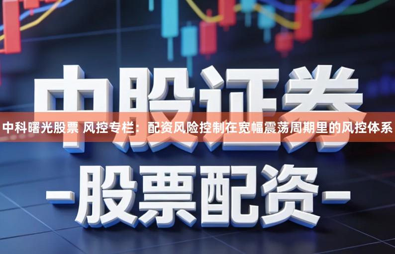 中科曙光股票 风控专栏：配资风险控制在宽幅震荡周期里的风控体系