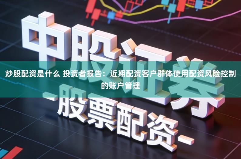 炒股配资是什么 投资者报告：近期配资客户群体使用配资风险控制的账户管理