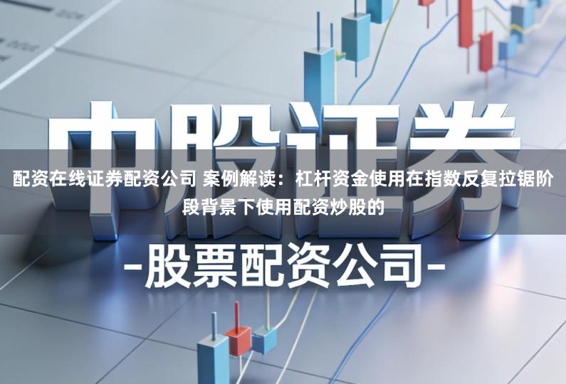 配资在线证券配资公司 案例解读：杠杆资金使用在指数反复拉锯阶段背景下使用配资炒股的