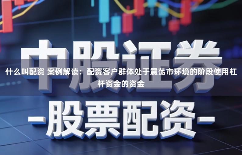 什么叫配资 案例解读：配资客户群体处于震荡市环境的阶段使用杠杆资金的资金