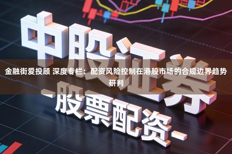 金融街爱投顾 深度专栏：配资风险控制在港股市场的合规边界趋势研判
