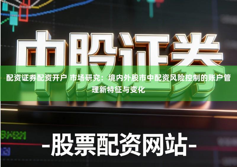 配资证券配资开户 市场研究：境内外股市中配资风险控制的账户管理新特征与变化