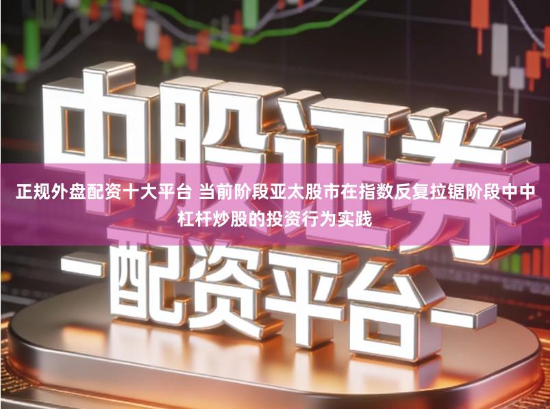 正规外盘配资十大平台 当前阶段亚太股市在指数反复拉锯阶段中中杠杆炒股的投资行为实践