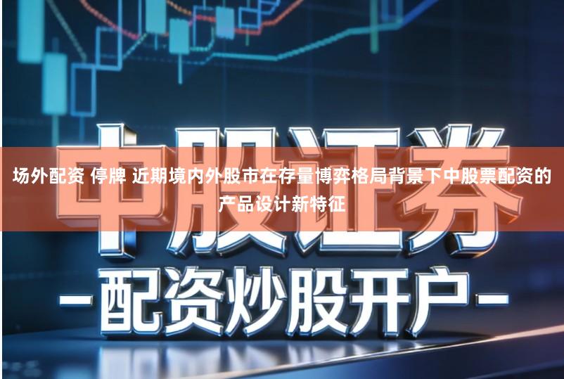 场外配资 停牌 近期境内外股市在存量博弈格局背景下中股票配资的产品设计新特征