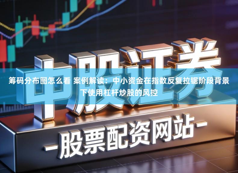筹码分布图怎么看 案例解读：中小资金在指数反复拉锯阶段背景下使用杠杆炒股的风控
