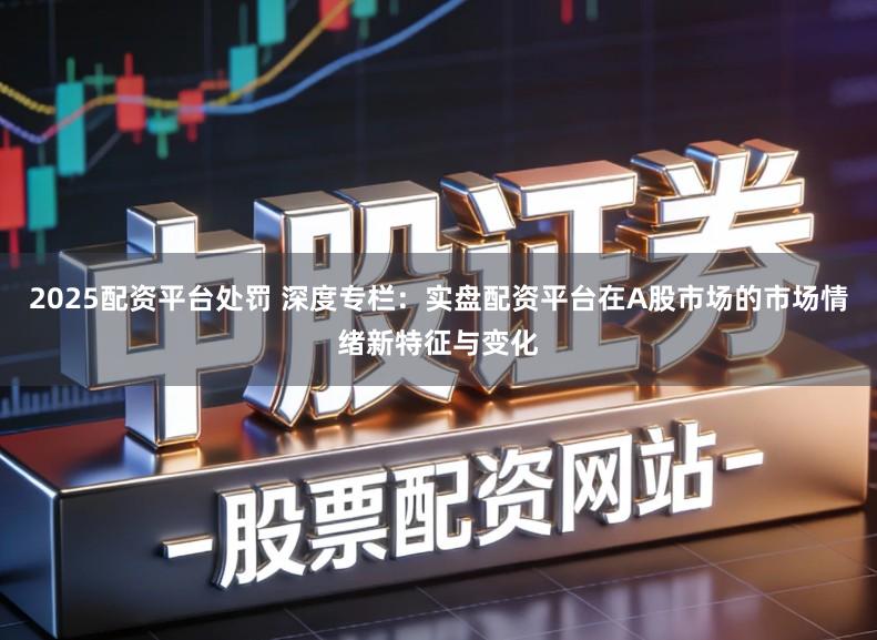 2025配资平台处罚 深度专栏：实盘配资平台在A股市场的市场情绪新特征与变化