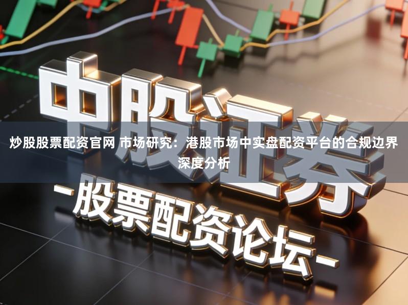炒股股票配资官网 市场研究：港股市场中实盘配资平台的合规边界深度分析