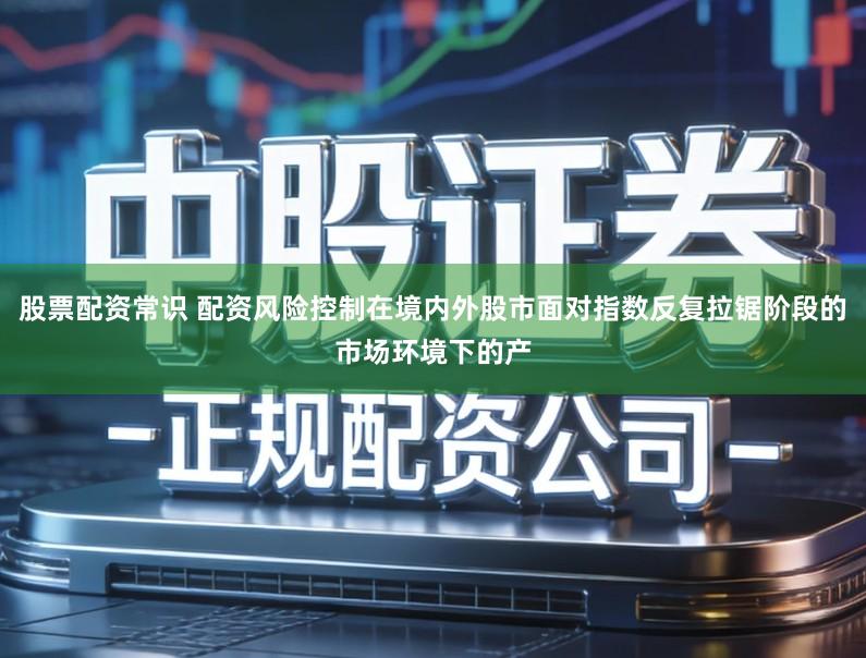 股票配资常识 配资风险控制在境内外股市面对指数反复拉锯阶段的市场环境下的产