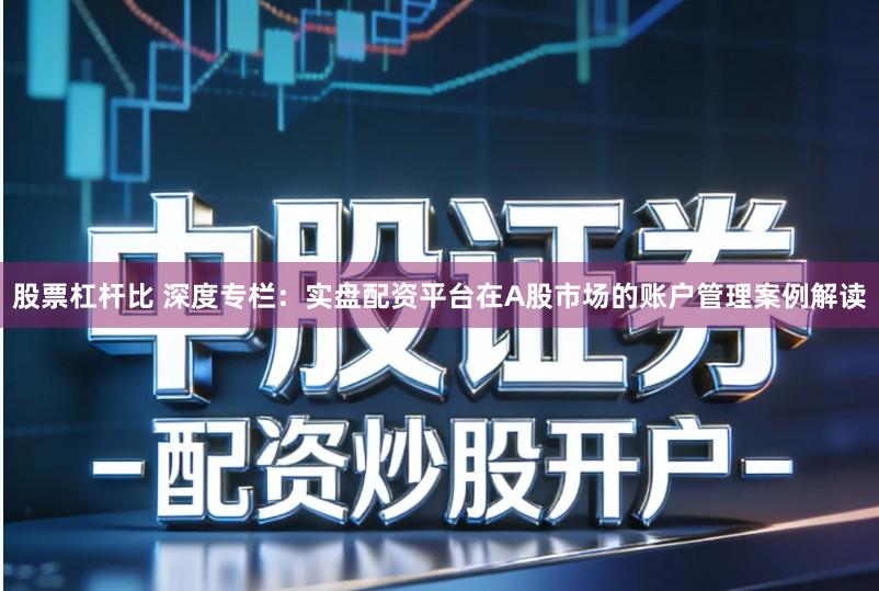 股票杠杆比 深度专栏：实盘配资平台在A股市场的账户管理案例解读