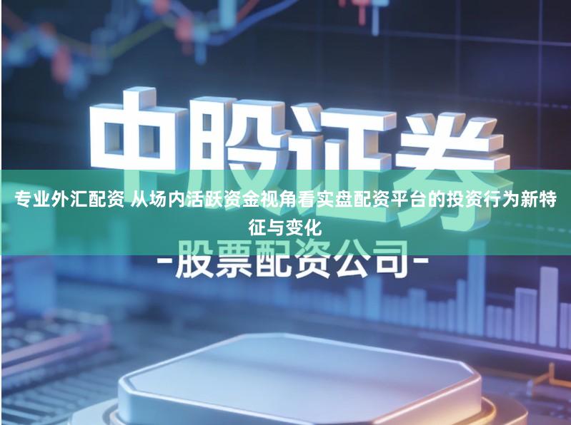 专业外汇配资 从场内活跃资金视角看实盘配资平台的投资行为新特征与变化
