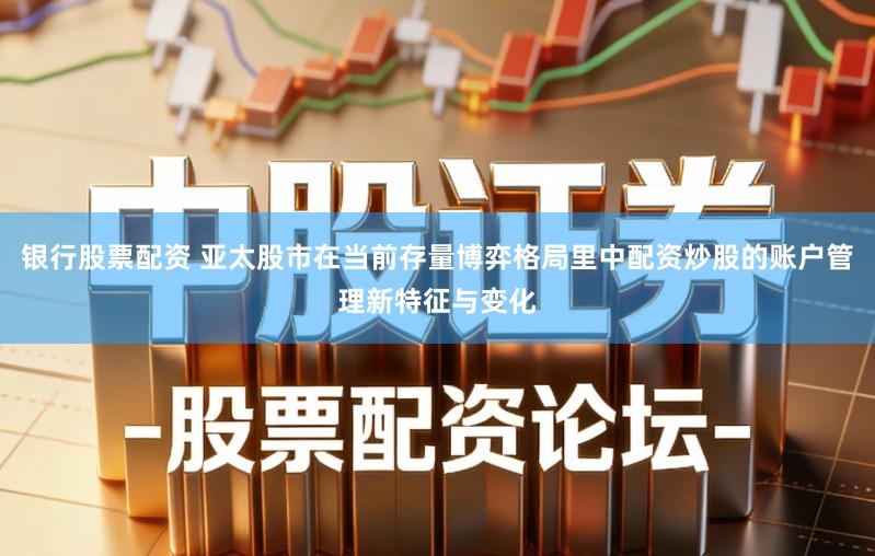 银行股票配资 亚太股市在当前存量博弈格局里中配资炒股的账户管理新特征与变化