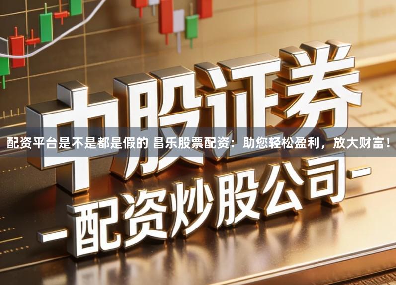 配资平台是不是都是假的 昌乐股票配资：助您轻松盈利，放大财富！