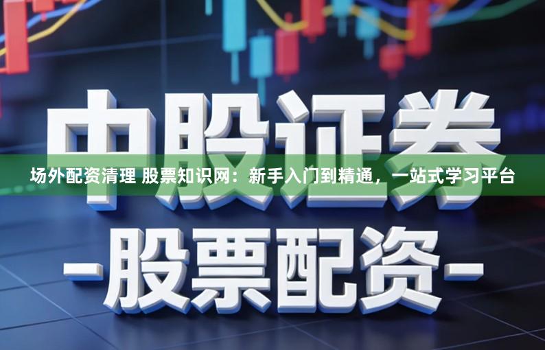 场外配资清理 股票知识网：新手入门到精通，一站式学习平台