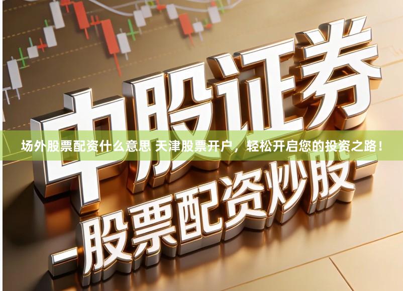 场外股票配资什么意思 天津股票开户，轻松开启您的投资之路！