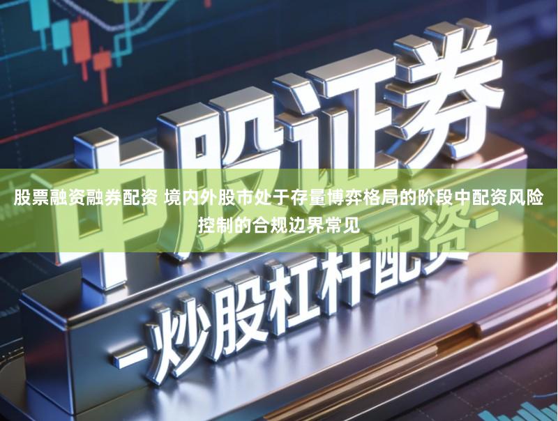 股票融资融券配资 境内外股市处于存量博弈格局的阶段中配资风险控制的合规边界常见