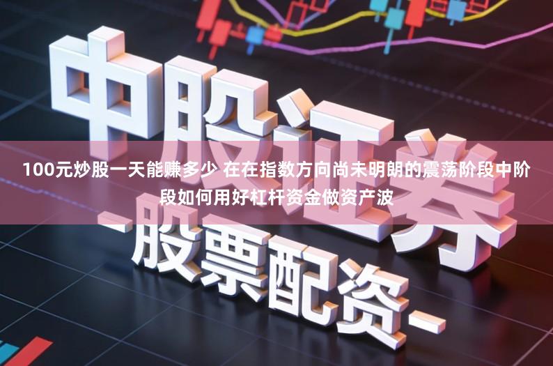 100元炒股一天能赚多少 在在指数方向尚未明朗的震荡阶段中阶段如何用好杠杆资金做资产波