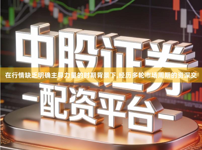 在行情缺乏明确主导力量的时期背景下,经历多轮市场周期的资深交