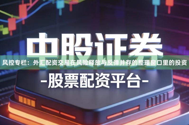 风控专栏：外汇配资交易在风险释放与反弹并存的整理窗口里的投资
