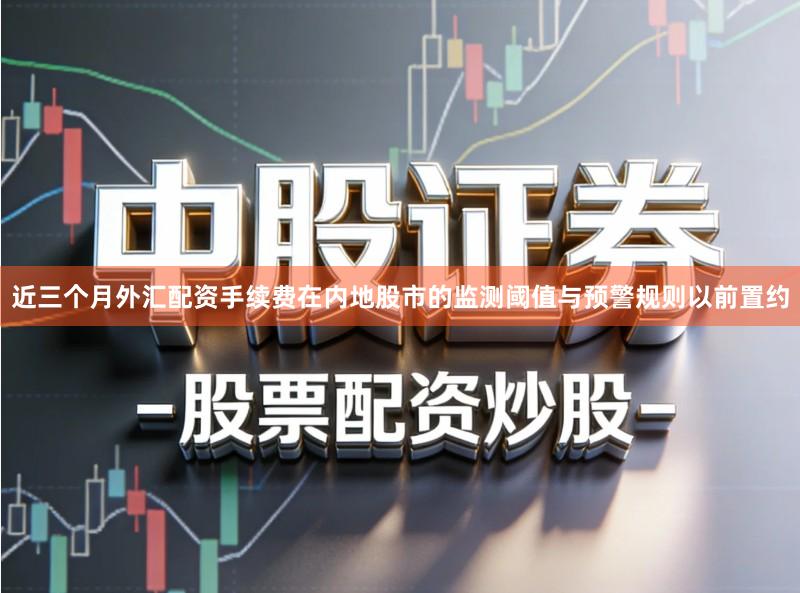 近三个月外汇配资手续费在内地股市的监测阈值与预警规则以前置约
